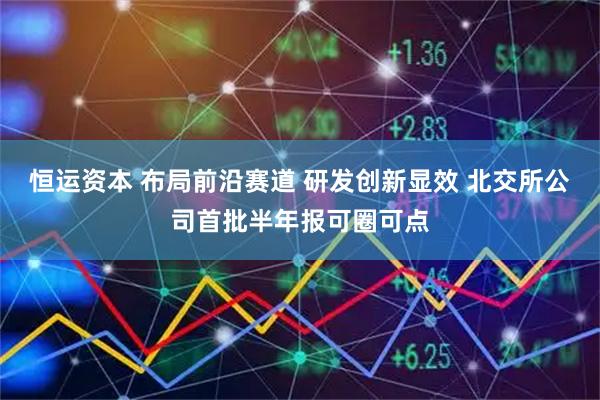 恒运资本 布局前沿赛道 研发创新显效 北交所公司首批半年报可圈可点