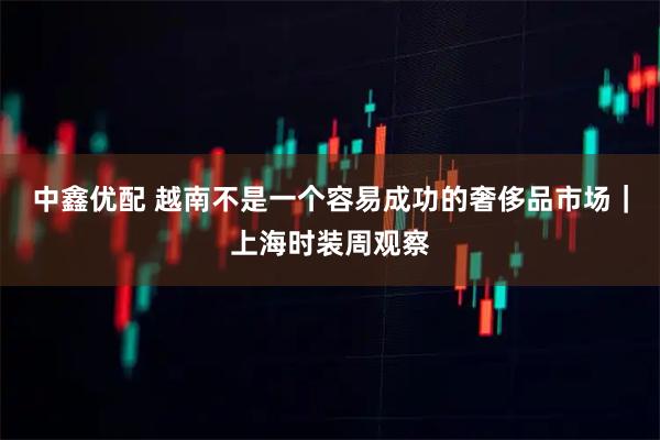 中鑫优配 越南不是一个容易成功的奢侈品市场｜上海时装周观察