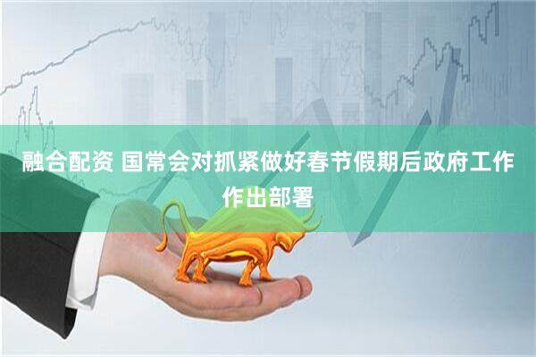 融合配资 国常会对抓紧做好春节假期后政府工作作出部署