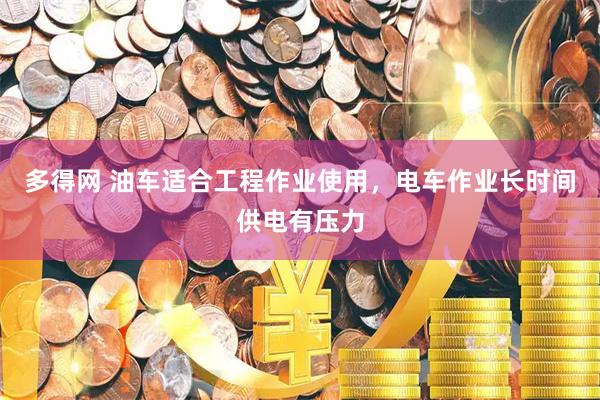 多得网 油车适合工程作业使用，电车作业长时间供电有压力