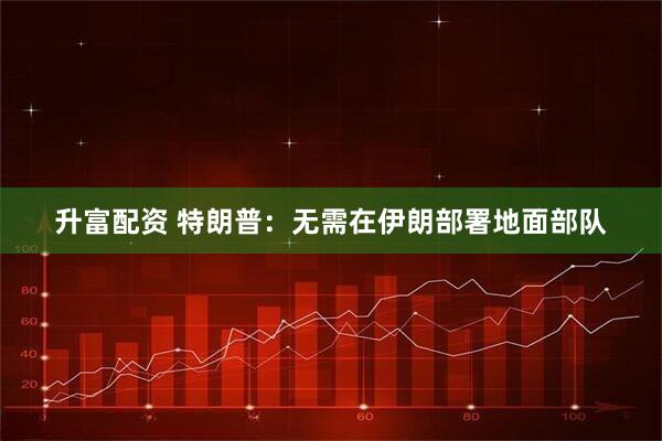 升富配资 特朗普：无需在伊朗部署地面部队