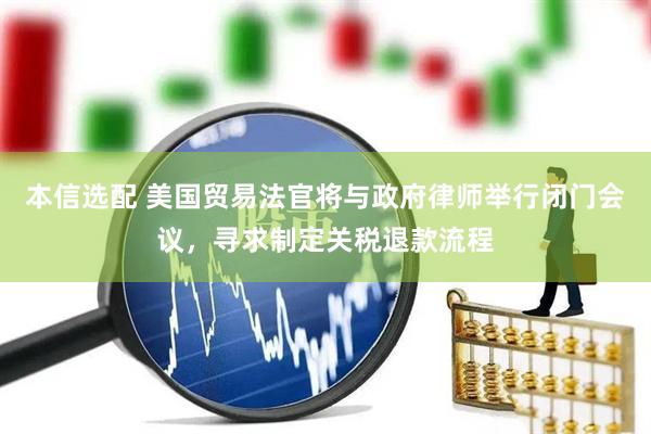 本信选配 美国贸易法官将与政府律师举行闭门会议，寻求制定关税退款流程