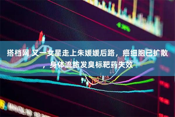 搭档网 又一女星走上朱媛媛后路，癌细胞已扩散，身体流脓发臭标靶药失效