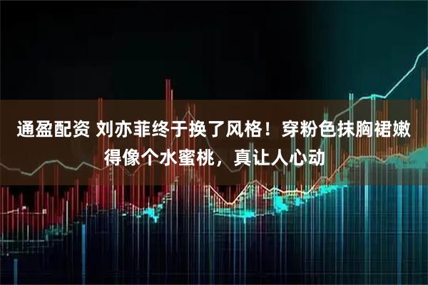 通盈配资 刘亦菲终于换了风格！穿粉色抹胸裙嫩得像个水蜜桃，真让人心动