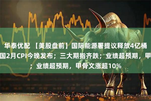 华泰优配 【美股盘前】国际能源署提议释放4亿桶原油储备；美国2月CPI今晚发布；三大期指齐跌；业绩超预期，甲骨文涨超10%