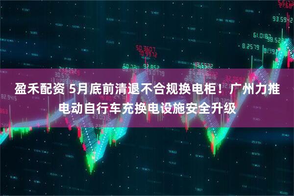 盈禾配资 5月底前清退不合规换电柜！广州力推电动自行车充换电设施安全升级
