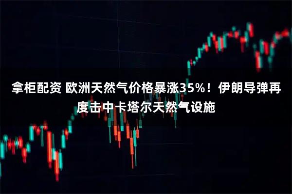 拿柜配资 欧洲天然气价格暴涨35%！伊朗导弹再度击中卡塔尔天然气设施