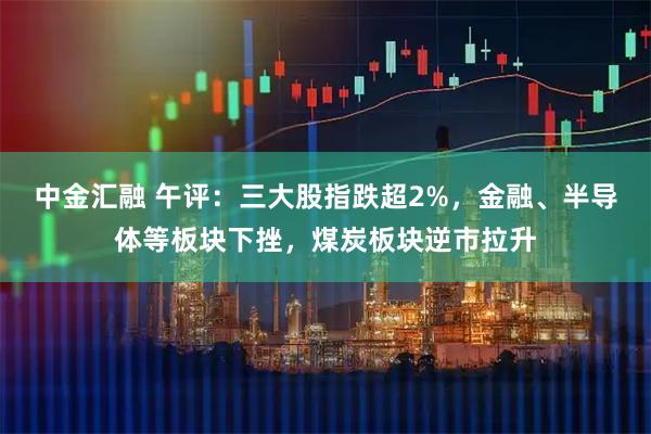 中金汇融 午评：三大股指跌超2%，金融、半导体等板块下挫，煤炭板块逆市拉升