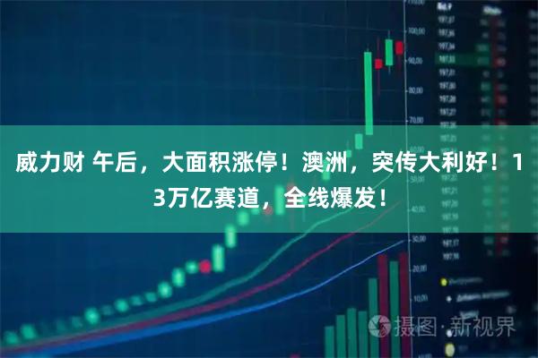 威力财 午后，大面积涨停！澳洲，突传大利好！13万亿赛道，全线爆发！