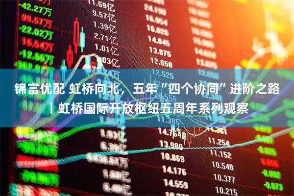 锦富优配 虹桥向北，五年“四个协同”进阶之路丨虹桥国际开放枢纽五周年系列观察