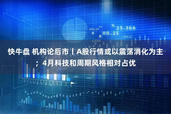 快牛盘 机构论后市丨A股行情或以震荡消化为主；4月科技和周期风格相对占优