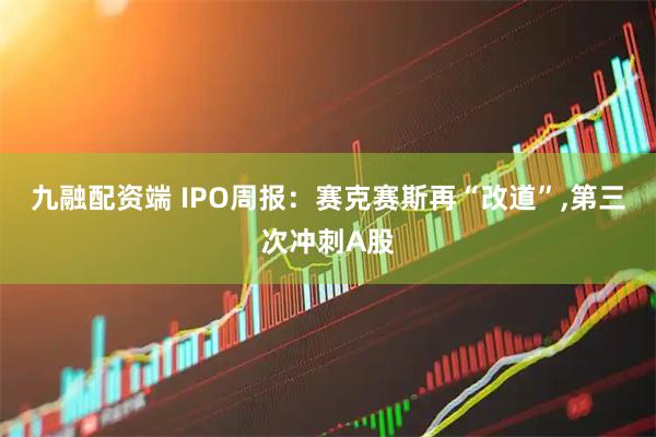 九融配资端 IPO周报：赛克赛斯再“改道”,第三次冲刺A股