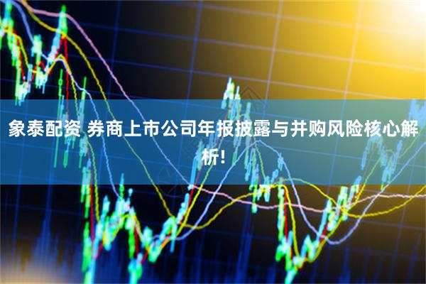 象泰配资 券商上市公司年报披露与并购风险核心解析!