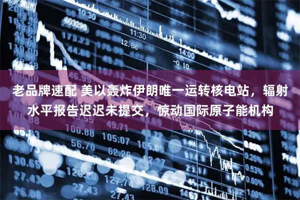 老品牌速配 美以轰炸伊朗唯一运转核电站，辐射水平报告迟迟未提交，惊动国际原子能机构