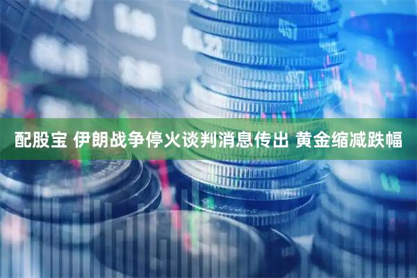 配股宝 伊朗战争停火谈判消息传出 黄金缩减跌幅