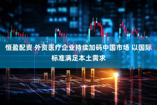 恒盈配资 外资医疗企业持续加码中国市场 以国际标准满足本土需求