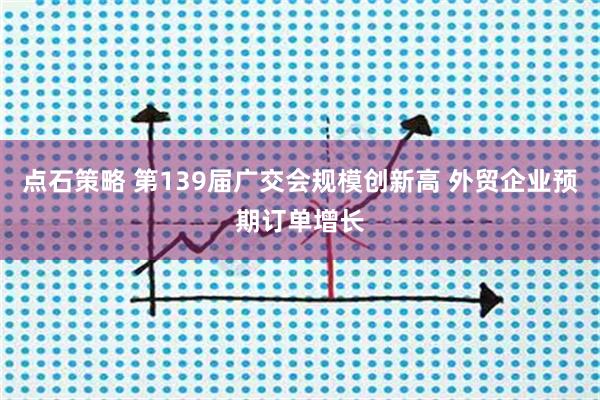 点石策略 第139届广交会规模创新高 外贸企业预期订单增长