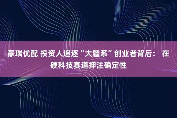 豪瑞优配 投资人追逐“大疆系”创业者背后： 在硬科技赛道押注确定性