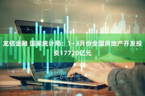 龙信金融 国家统计局：1—3月份全国房地产开发投资17720亿元