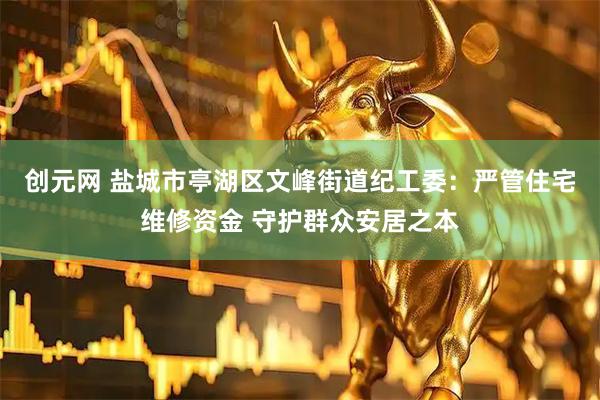 创元网 盐城市亭湖区文峰街道纪工委：严管住宅维修资金 守护群众安居之本