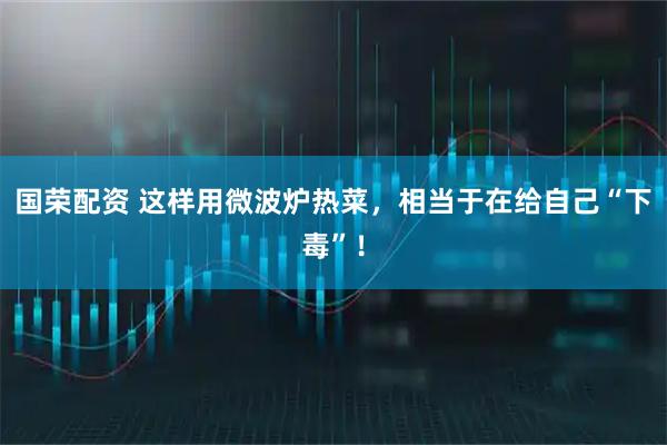 国荣配资 这样用微波炉热菜，相当于在给自己“下毒”！