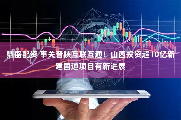 鼎盛配资 事关晋陕互联互通！山西投资超10亿新建国道项目有新进展