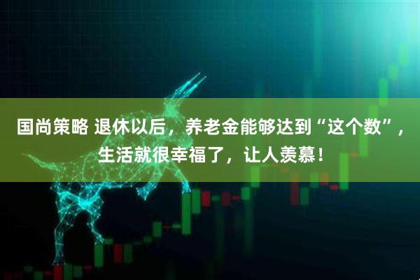国尚策略 退休以后，养老金能够达到“这个数”，生活就很幸福了，让人羡慕！
