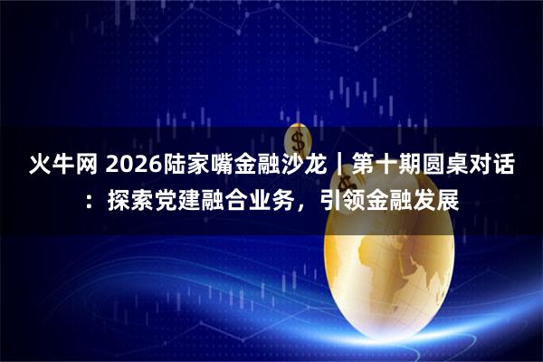 火牛网 2026陆家嘴金融沙龙｜第十期圆桌对话：探索党建融合业务，引领金融发展