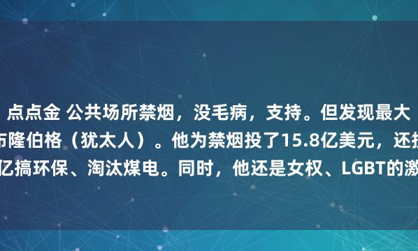 点点金 公共场所禁烟，没毛病，支持。但发现最大推手是彭博慈善，老板布隆伯格（犹太人）。他为禁烟投了15.8亿美元，还投了几十亿搞环保、淘汰煤电。同时，他还是女权、LGBT的激进推动者。问题来了：医学说10